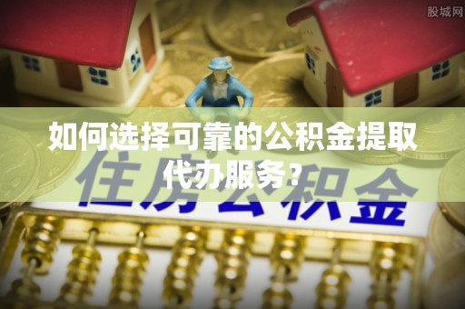 梅山如何选择可靠的公积金提取代办服务？