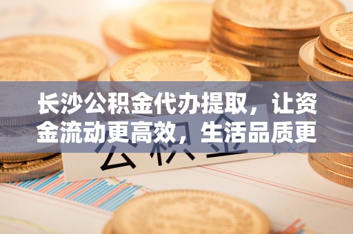 梅山长沙公积金代办提取，让资金流动更高效，生活品质更优越