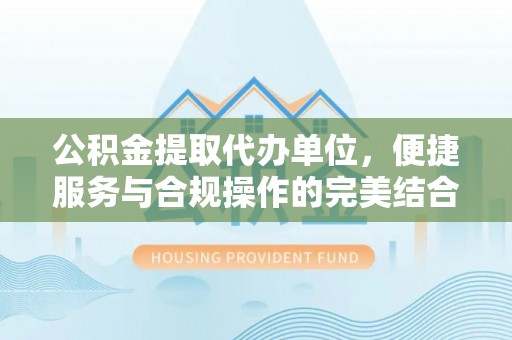 梅山公积金提取代办单位，便捷服务与合规操作的完美结合