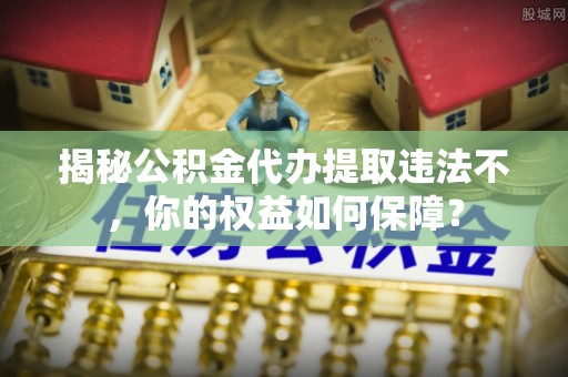 梅山揭秘公积金代办提取违法不，你的权益如何保障？
