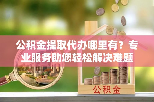 梅山公积金提取代办哪里有？专业服务助您轻松解决难题